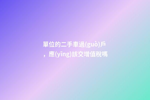 單位的二手車過(guò)戶，應(yīng)該交增值稅嗎